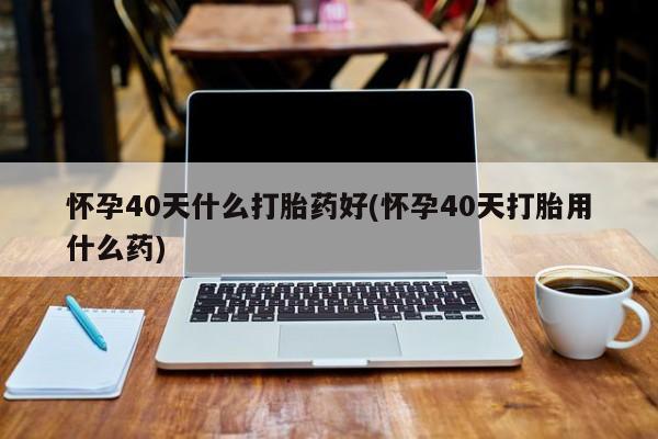 卖打胎药的微信堕胎药联系方式.怀孕40天什么打胎药好(怀孕40天打胎用什么药)