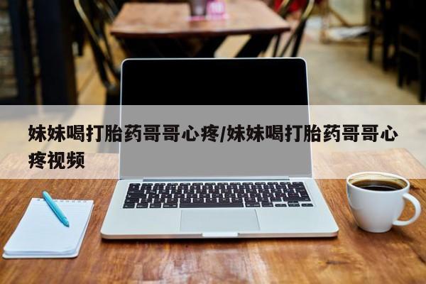 卖打胎药的微信堕胎药联系方式.妹妹喝打胎药哥哥心疼/妹妹喝打胎药哥哥心疼视频